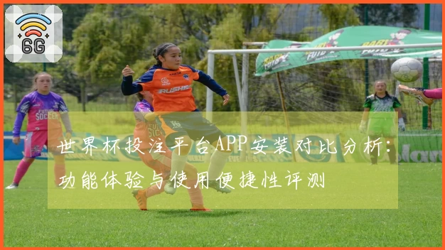 世界杯投注平台APP安装对比分析：功能体验与使用便捷性评测