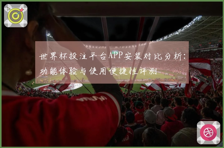 世界杯投注平台APP安装对比分析:功能体验与使用便捷性评测