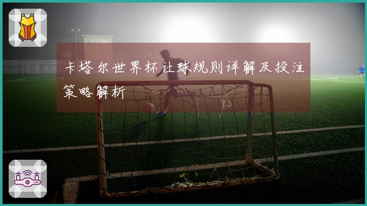 卡塔尔世界杯让球规则详解及投注策略解析