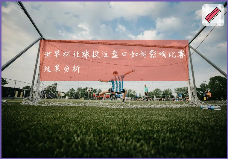 世界杯让球投注盘口如何影响比赛结果分析